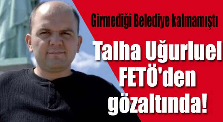 Talha Uğurluel FETÖ'den tutuklandı